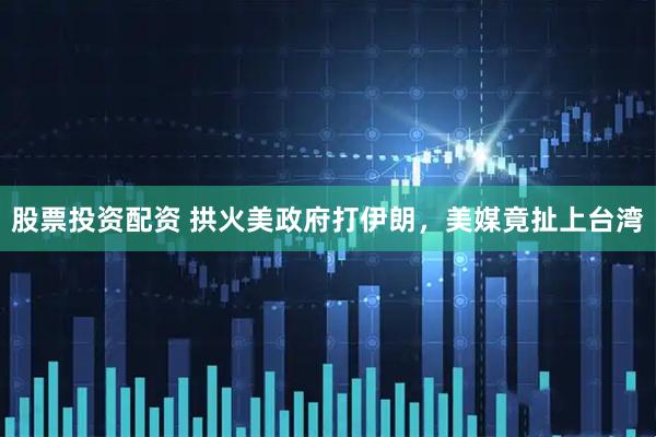 股票投资配资 拱火美政府打伊朗，美媒竟扯上台湾