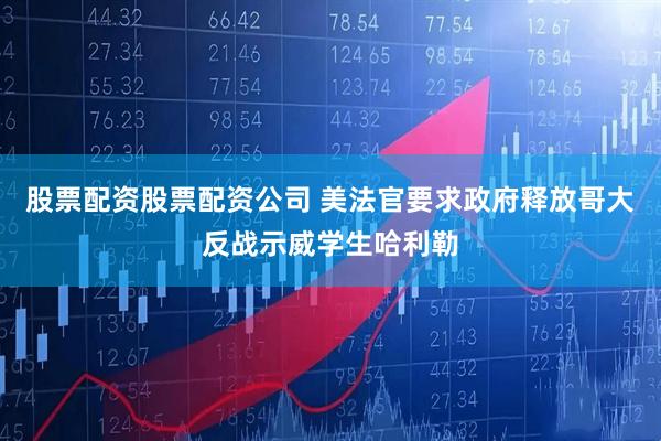 股票配资股票配资公司 美法官要求政府释放哥大反战示威学生哈利勒