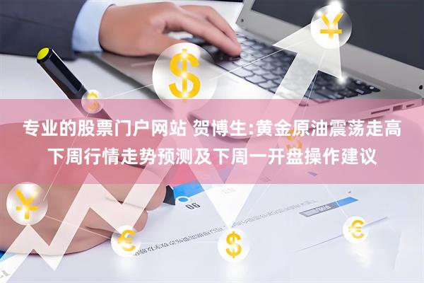 专业的股票门户网站 贺博生:黄金原油震荡走高下周行情走势预测及下周一开盘操作建议