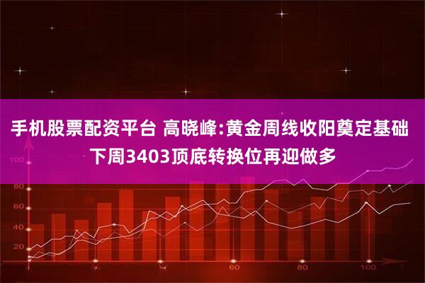 手机股票配资平台 高晓峰:黄金周线收阳奠定基础 下周3403顶底转换位再迎做多