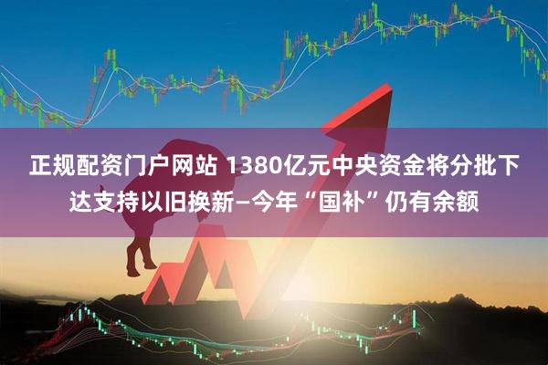 正规配资门户网站 1380亿元中央资金将分批下达支持以旧换新—今年“国补”仍有余额