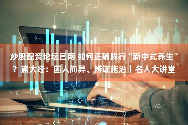 炒股配资论坛官网 如何正确践行“新中式养生”？熊大经：因人而异、辨证施治｜名人大讲堂