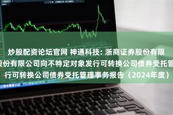 炒股配资论坛官网 神通科技: 浙商证券股份有限公司关于神通科技集团股份有限公司向不特定对象发行可转换公司债券受托管理事务报告（2024年度）