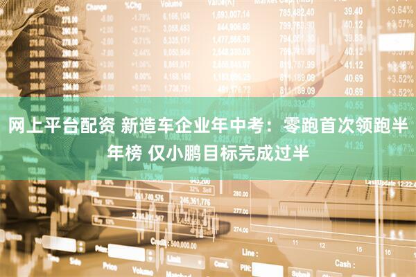 网上平台配资 新造车企业年中考：零跑首次领跑半年榜 仅小鹏目标完成过半