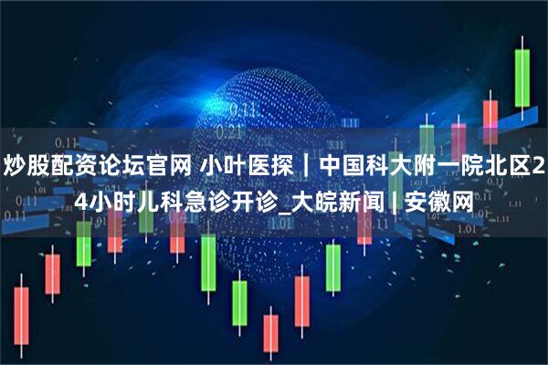 炒股配资论坛官网 小叶医探｜中国科大附一院北区24小时儿科急诊开诊_大皖新闻 | 安徽网