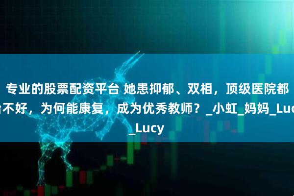 专业的股票配资平台 她患抑郁、双相，顶级医院都治不好，为何能康复，成为优秀教师？_小虹_妈妈_Lucy