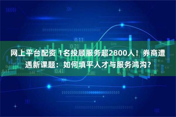 网上平台配资 1名投顾服务超2800人！券商遭遇新课题：如何填平人才与服务鸿沟？