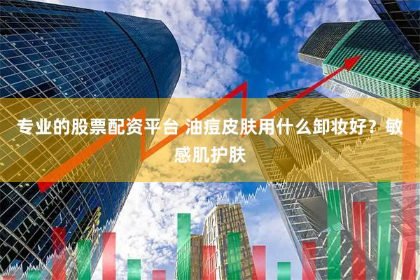 专业的股票配资平台 油痘皮肤用什么卸妆好？敏感肌护肤
