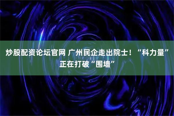 炒股配资论坛官网 广州民企走出院士！“科力量”正在打破“围墙”