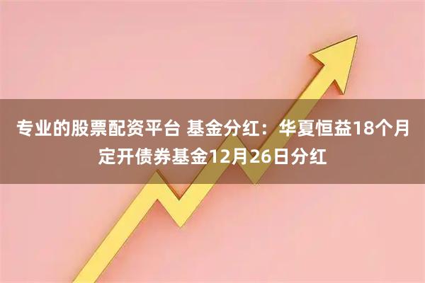 专业的股票配资平台 基金分红：华夏恒益18个月定开债券基金12月26日分红