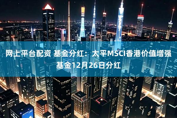 网上平台配资 基金分红：太平MSCI香港价值增强基金12月26日分红