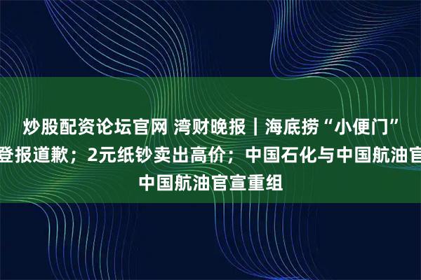 炒股配资论坛官网 湾财晚报｜海底捞“小便门”当事人登报道歉；2元纸钞卖出高价；中国石化与中国航油官宣重组
