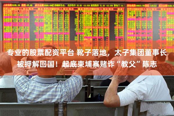 专业的股票配资平台 靴子落地，太子集团董事长被押解回国！起底柬埔寨赌诈“教父”陈志