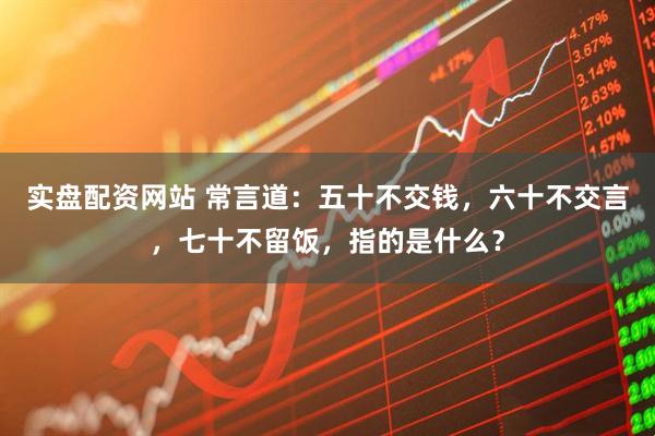 实盘配资网站 常言道：五十不交钱，六十不交言，七十不留饭，指的是什么？