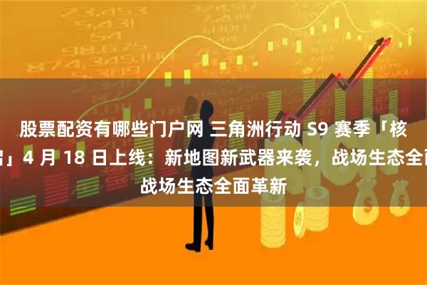 股票配资有哪些门户网 三角洲行动 S9 赛季「核序重启」4 月 18 日上线：新地图新武器来袭，战场生态全面革新
