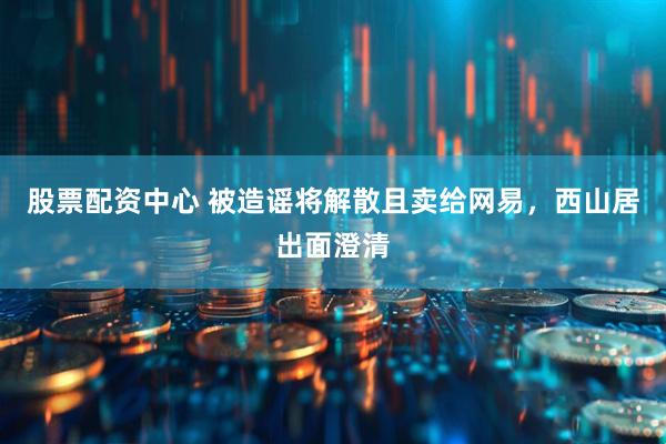 股票配资中心 被造谣将解散且卖给网易，西山居出面澄清