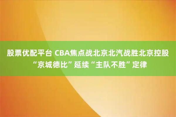 股票优配平台 CBA焦点战北京北汽战胜北京控股 “京城德比”延续“主队不胜”定律
