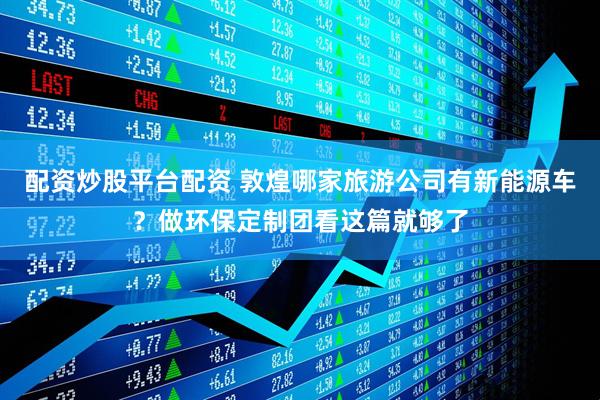 配资炒股平台配资 敦煌哪家旅游公司有新能源车？做环保定制团看这篇就够了