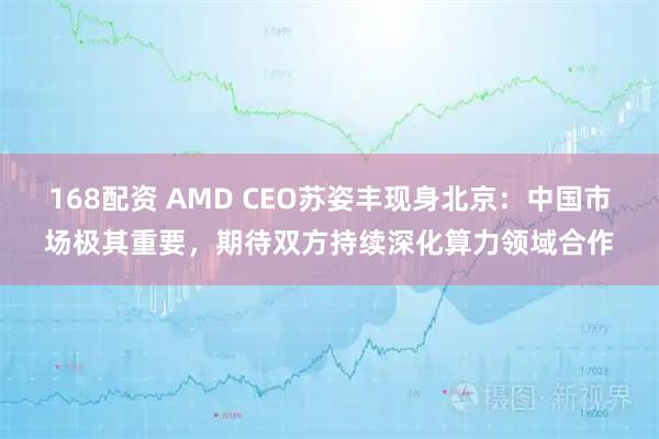 168配资 AMD CEO苏姿丰现身北京：中国市场极其重要，期待双方持续深化算力领域合作